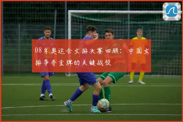08年奥运会女排决赛回顾:中国女排争夺金牌的关键战役