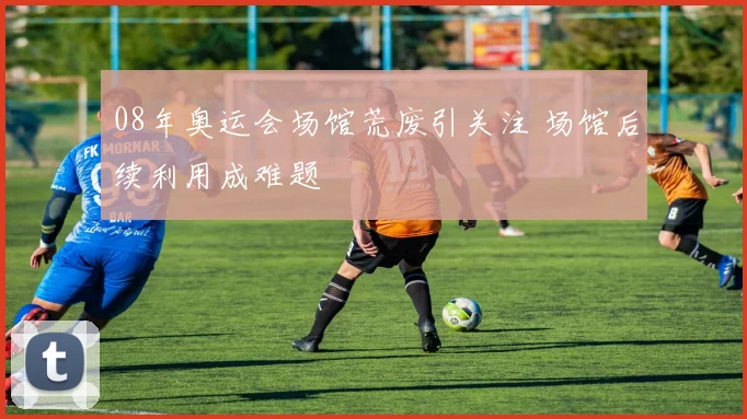 08年奥运会场馆荒废引关注 场馆后续利用成难题