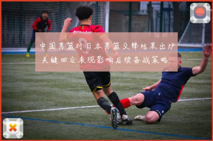 中国男篮对日本男篮交锋结果出炉 关键回合表现影响后续备战策略