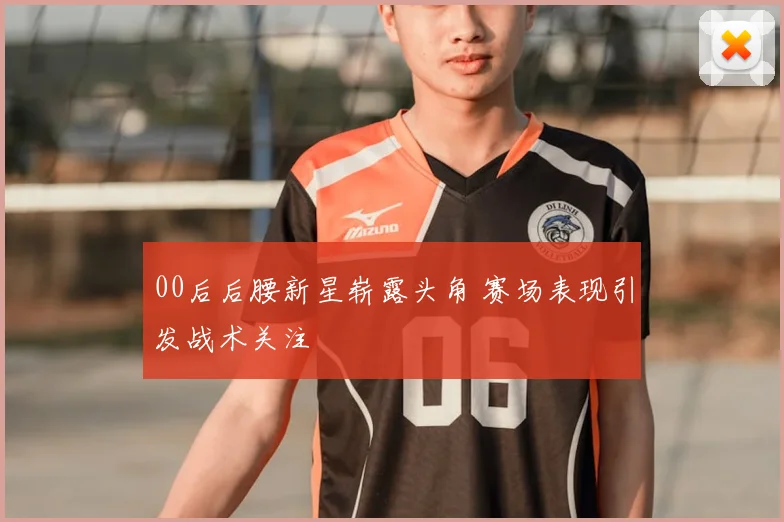 00后后腰新星崭露头角 赛场表现引发战术关注