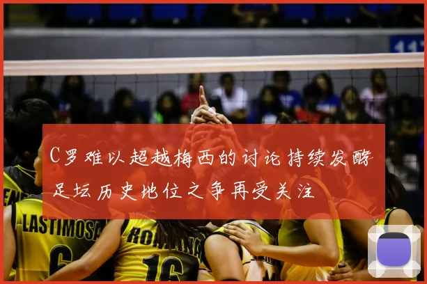 C罗难以超越梅西的讨论持续发酵 足坛历史地位之争再受关注