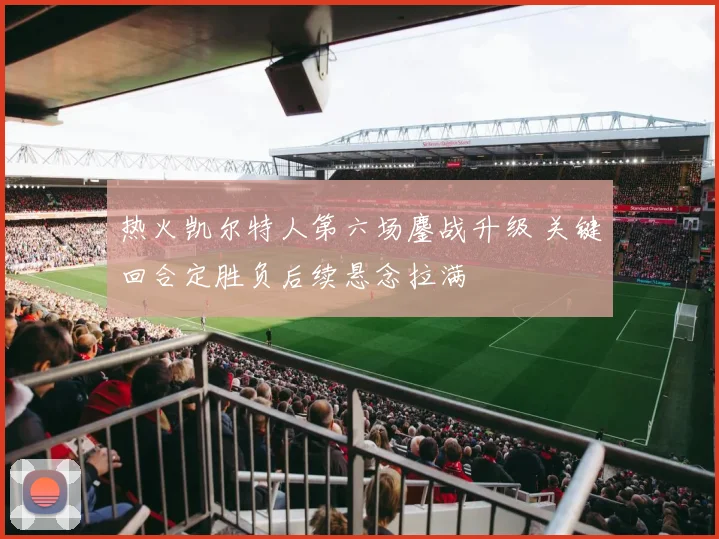 热火凯尔特人第六场鏖战升级 关键回合定胜负后续悬念拉满