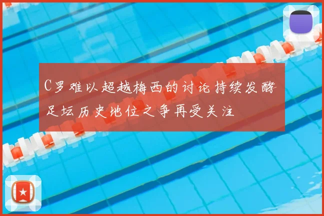 C罗难以超越梅西的讨论持续发酵 足坛历史地位之争再受关注