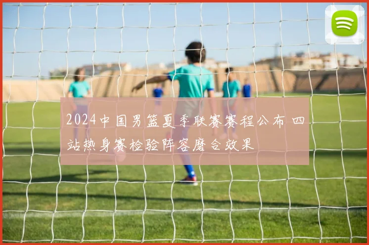 2024中国男篮夏季联赛赛程公布 四站热身赛检验阵容磨合效果