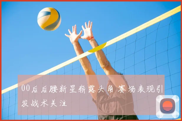 00后后腰新星崭露头角 赛场表现引发战术关注