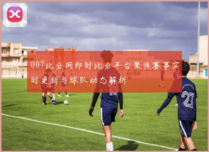 007比分网即时比分平台聚焦赛事实时更新与球队动态解析