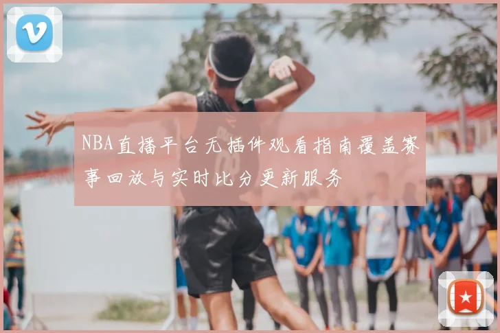 NBA直播平台无插件观看指南覆盖赛事回放与实时比分更新服务