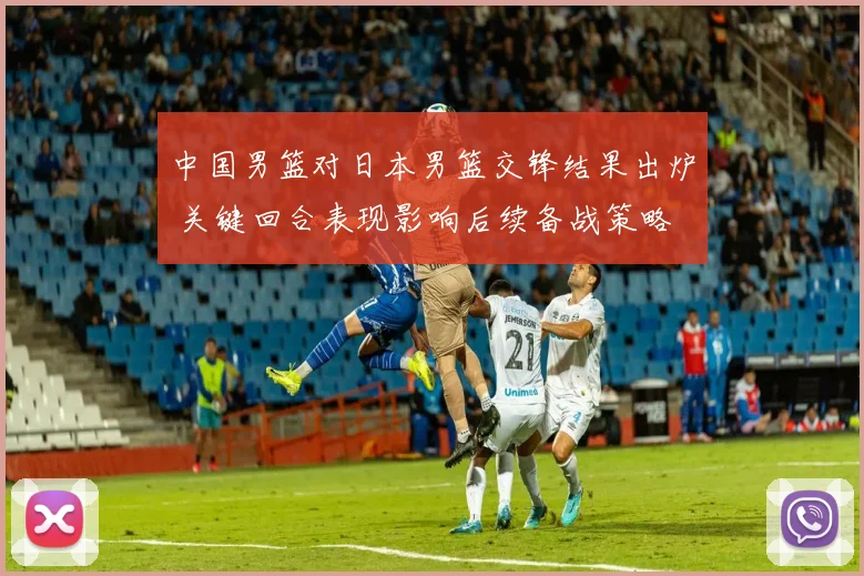 中国男篮对日本男篮交锋结果出炉 关键回合表现影响后续备战策略