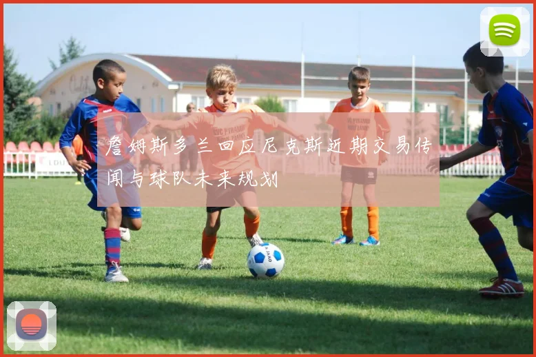 詹姆斯多兰回应尼克斯近期交易传闻与球队未来规划