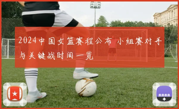 2024中国女篮赛程公布 小组赛对手与关键战时间一览
