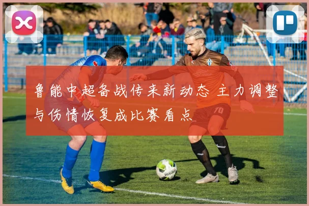 鲁能中超备战传来新动态 主力调整与伤情恢复成比赛看点
