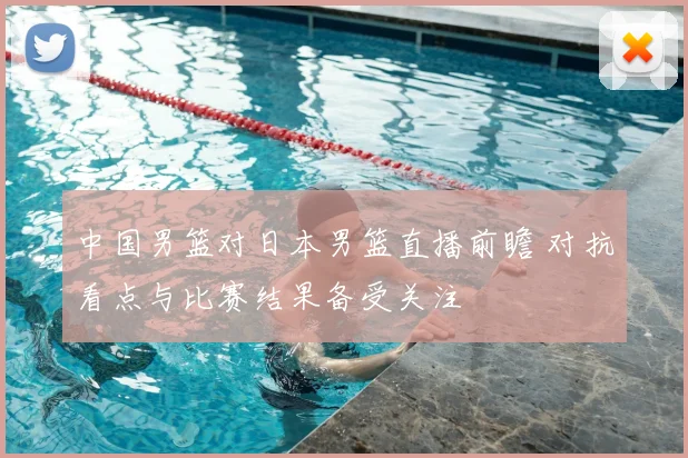 中国男篮对日本男篮直播前瞻 对抗看点与比赛结果备受关注