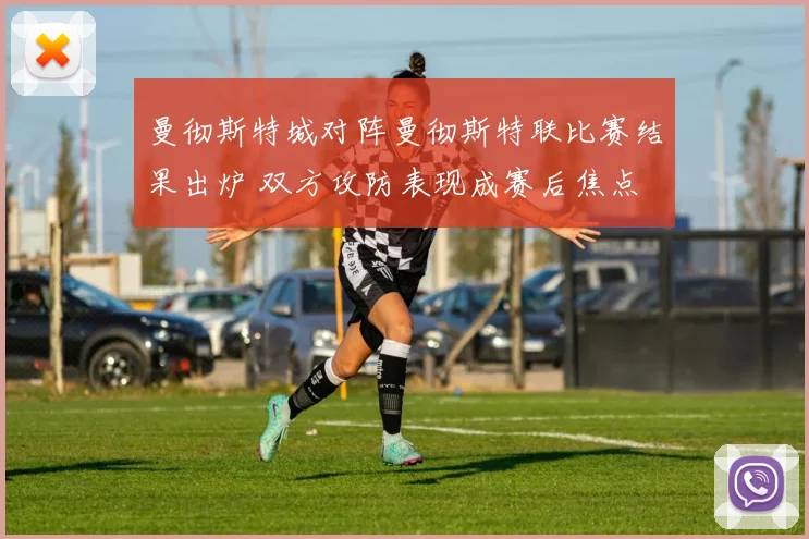 曼彻斯特城对阵曼彻斯特联比赛结果出炉 双方攻防表现成赛后焦点