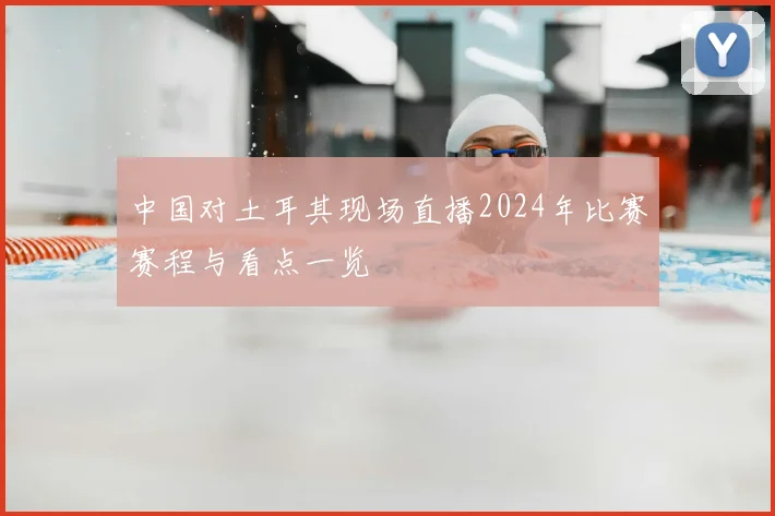 中国对土耳其现场直播2024年比赛赛程与看点一览