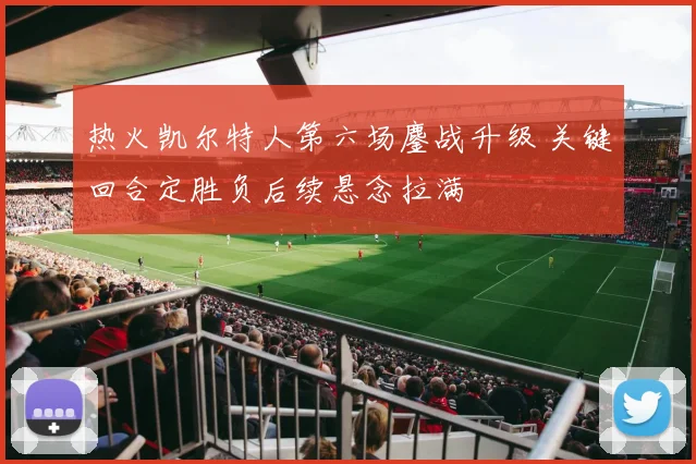 热火凯尔特人第六场鏖战升级 关键回合定胜负后续悬念拉满