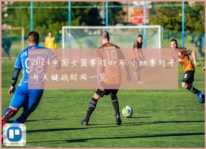2024中国女篮赛程公布 小组赛对手与关键战时间一览