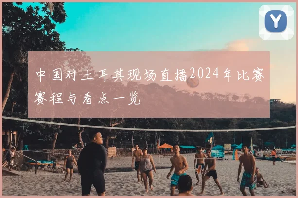 中国对土耳其现场直播2024年比赛赛程与看点一览